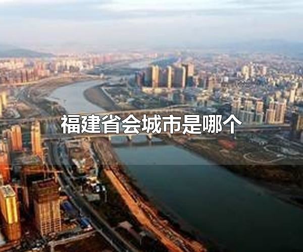 福建省会城市是哪个 福建省会城市是福州-思源网